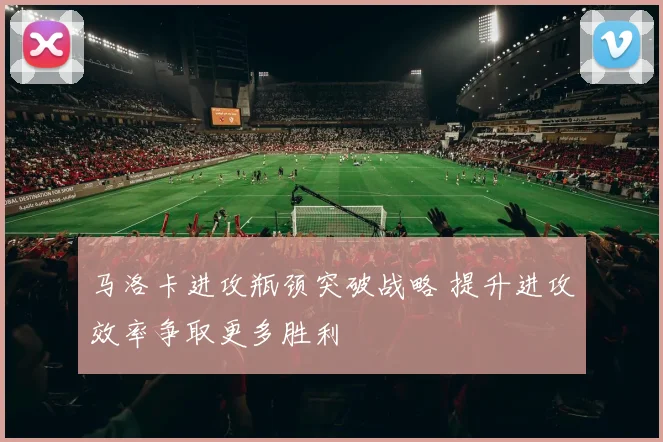 马洛卡进攻瓶颈突破战略 提升进攻效率争取更多胜利