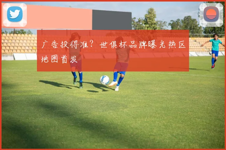 广告投得准？世俱杯品牌曝光热区地图首发