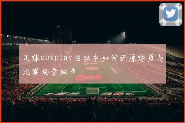 足球cosplay活动中如何还原球员与比赛场景细节