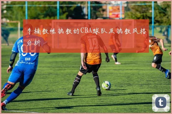 李楠教练执教的CBA球队及执教风格分析