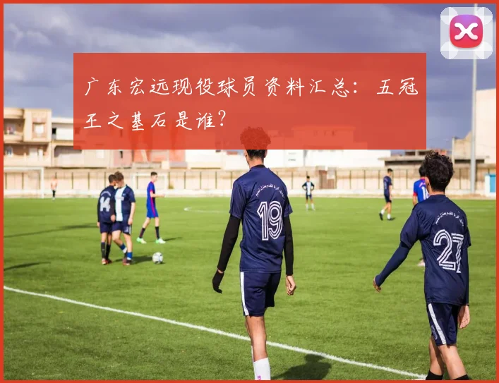 广东宏远现役球员资料汇总:五冠王之基石是谁?