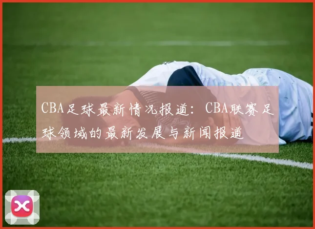 CBA足球最新情况报道:CBA联赛足球领域的最新发展与新闻报道